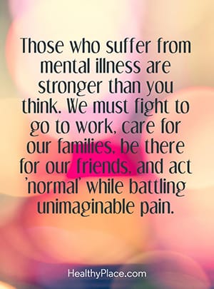 Those who suffer from mental illness are stronger than you think. We must fight to go to work, care for our families, be there for our friends, and act'normal' while battling unimaginable pain.